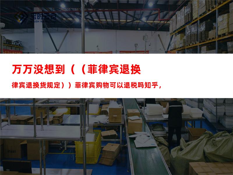 万万没想到（（菲律宾退换货规定））菲律宾购物可以退税吗知乎，
