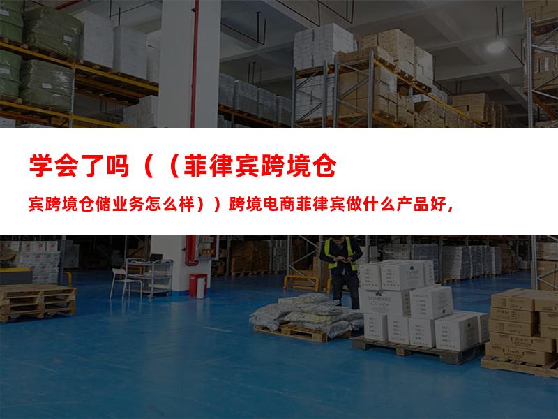 学会了吗（（菲律宾跨境仓储业务怎么样））跨境电商菲律宾做什么产品好，