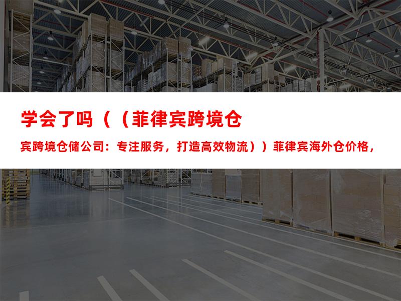 学会了吗（（菲律宾跨境仓储公司：专注服务，打造高效物流））菲律宾海外仓价格，