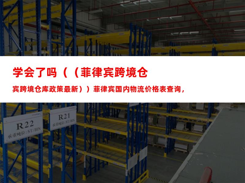 学会了吗（（菲律宾跨境仓库政策最新））菲律宾国内物流价格表查询，