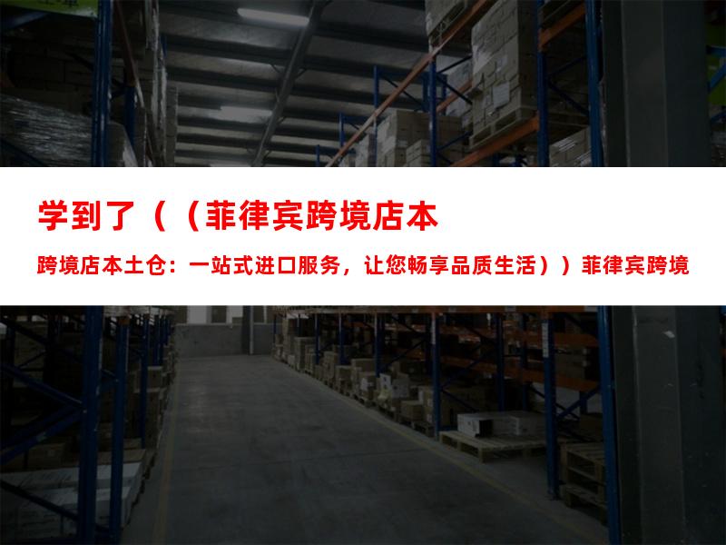 学到了（（菲律宾跨境店本土仓：一站式进口服务，让您畅享品质生活））菲律宾跨境电商选品网站，