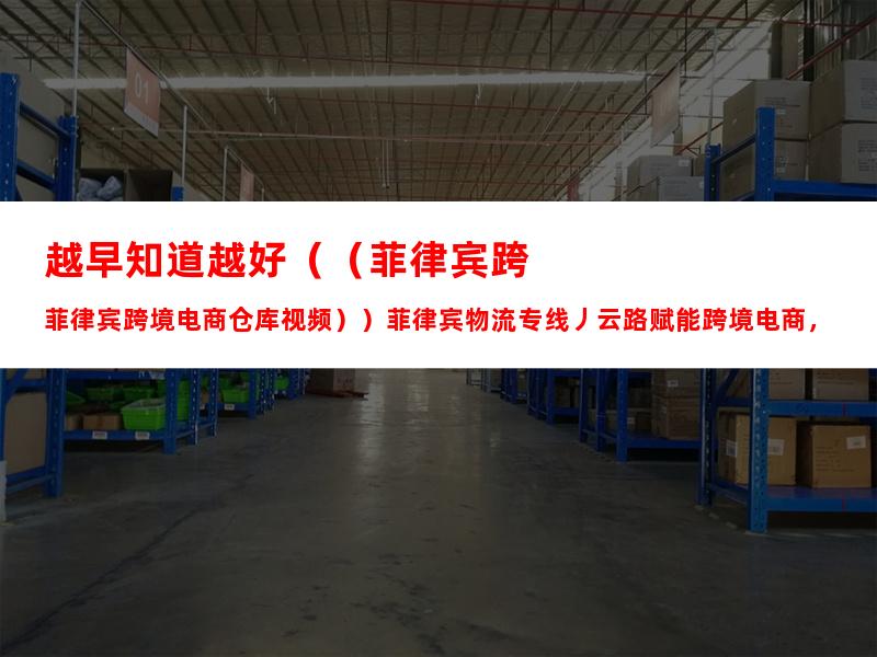 越早知道越好（（菲律宾跨境电商仓库视频））菲律宾物流专线丿云路赋能跨境电商，